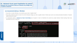 225
Copyright - Tout droit réservé - OFPPT
PARTIE
3
• Nous allons re-utiliser Mimikatz, mais cette fois, pour créer un ’’golden ticket’’.
• Nous allons d'abord récupérer le hash et le sid de l'utilisateur krbtgt, puis créer un golden ticket et l’utiliser pour ouvrir une console permettant d'accéder à n'importe
quelle machine du réseau.
• La commande suivante : lsadump::lsa /inject /name:krbtgt pour récupérer le hash et l'identifiant de sécurité du compte Kerberos Ticket Granting Ticket vous
permettant de créer un ticket d’or
Les mouvements latéraux : Mimikatz
02 – Maintenir l’accès après l’exploitation du système
Réalisation des mouvements latéraux et élévation de privilèges dans
un système compromis
 