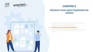 CHAPITRE 2
Maintenir l’accès après l’exploitation du
système
1. Réalisation des mouvements latéraux et élévation de
privilèges dans un système compromis
2. Utilisation de porte dérobée (backdoor)
3. Récupération des informations pour exploiter d’autres
systèmes.
 
