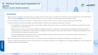 229
Copyright - Tout droit réservé - OFPPT
PARTIE
3
02 – Maintenir l’accès après l’exploitation du
système
Utilisation de porte dérobée (backdoor)
• Après avoir réussi à pénétrer une première fois sur le réseau interne de votre cible, vous voudrez vous assurer de ne pas en perdre l'accès avant d'atteindre vos
objectifs. Établir la persistance est l'une des premières tâches que nous aurons à réaliser en tant que pentester lors de l'accès à un réseau.
• En termes simples, la persistance fait référence à la création d'autres moyens de retrouver l'accès à un hôte sans repasser par la phase d'exploitation.
• Il existe de nombreuses raisons pour lesquelles vous voudriez établir la persistance aussi rapidement que possible, notamment :
✓ La ré-exploitation n'est pas toujours possible : certains exploits instables peuvent tuer le processus vulnérable pendant l'exploitation, permettant ainsi de tirer
une seule fois sur certains d'entre eux.
✓ Gagner un premier accès au réseau interne de l’extérieur est difficile à reproduire : par exemple, si vous avez utilisé une campagne de phishing pour obtenir
votre premier accès, la répéter pour retrouver l'accès à un hébergeur est tout simplement trop de travail. Votre deuxième campagne pourrait également ne pas
être aussi efficace, vous laissant sans accès au réseau.
✓ L'équipe cyberdéfense (blue team) est derrière vous : toute vulnérabilité utilisée pour obtenir votre premier accès peut être corrigée si vos actions sont
détectées. Vous êtes dans une course contre la montre !
• Même avec des hashs ou mot de passe administrateur, il y a toujours le risque du changement des informations d'identification à un moment donné.
• Du coup, il existe des moyens plus sournois de retrouver l'accès à une machine compromise, ce qui complique la vie de l'équipe cyberdéfense. Un de ces moyens est
l’utilisation de porte dérobée (backdoor).
La persistance
 