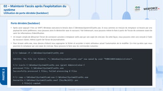 233
Copyright - Tout droit réservé - OFPPT
PARTIE
3
• Après avoir appuyé 5 fois sur SHIFT, Windows exécutera le binaire dans C:WindowsSystem32sethc.exe. Si nous sommes en mesure de remplacer ce binaire par une
payload de notre préférence, nous pouvons alors le déclencher avec le raccourci. Fait intéressant, nous pouvons même le faire à partir de l'écran de connexion avant de
saisir les informations d'identification.
• Un moyen simple de détourner l'écran de connexion consiste à remplacer sethc.exe par une copie de cmd.exe. De cette façon, nous pouvons créer une console à l'aide
du raccourci clavier, même à partir de l'écran de journalisation.
• Pour écraser sethc.exe, nous devons d'abord nous approprier le fichier et accorder à notre utilisateur actuel l'autorisation de le modifier. Ce n'est qu'alors que nous
pourrons le remplacer par une copie de cmd.exe. Nous pouvons le faire avec les commandes suivantes :
Porte dérobée (backdoor)
02 – Maintenir l’accès après l’exploitation du
système
Utilisation de porte dérobée (backdoor)
 