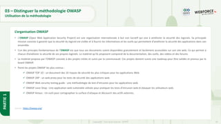 24
Copyright - Tout droit réservé - OFPPT
PARTIE
1
03 – Distinguer la méthodologie OWASP
Utilisation de la méthodologie
• L'OWASP (Open Web Application Security Project) est une organisation internationale à but non lucratif qui vise à améliorer la sécurité des logiciels. Sa principale
mission consiste à garantir que la sécurité du logiciel est visible et à fournir les informations et les outils qui permettent d'améliorer la sécurité des applications dans son
ensemble.
• L’un des principes fondamentaux de l’OWASP est que tous ses documents soient disponibles gratuitement et facilement accessibles sur son site web. Ce qui permet à
chacun d’améliorer la sécurité de ses propres logiciels. Le matériel qu’ils proposent comprend de la documentation, des outils, des vidéos et des forums.
• Le matériel propose par l’OWASP consiste à des projets initiés et suivis par la communauté. Ces projets doivent suivre une roadmap pour être validés et promus par le
board OWASP.
• Parmi les projets OWASP les plus connus :
✓ OWASP TOP 1O : un document des 10 risques de sécurité les plus critiques pour les applications Web.
✓ OWASP ZAP : un web proxy pour les tests de sécurité des applications web.
✓ OWASP Web security testing guide : une méthodologie de test d’intrusion pour les applications web.
✓ OWASP Juice Shop : Une application web vulnerable utilisée pour pratiquer les tests d’intrusion web et éduquer les utilisateurs web.
✓ OWASP Amass : Un outil pour cartographier la surface d'attaque et découvrir des actifs externes.
Source : https://owasp.org/
L’organisation OWASP
 