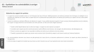 244
Copyright - Tout droit réservé - OFPPT
PARTIE
4
Rédaction du rapport de synthèse
01 – Synthétiser les vulnérabilités à corriger
Tableau de bord
• Le rapport est souvent considéré comme un mal nécessaire des tests d'intrusion. Malheureusement, de nombreux pentesters très techniques et intelligents ne lui
accordent pas l'attention qu'il mérite. Mais un rapport bien écrit et professionnel peut parfois attirer une attention plus positive qu'un rapport mal écrit, même parfait
techniquement.
• Il existe de nombreuses méthodes différentes de rédaction de rapport. Il nous semble important de garder à l'esprit certaines directives générales lors de la rédaction
d'un rapport. Ces lignes directrices sont énumérées sans ordre particulier, car elles sont toutes d'égale importance :
✓ Garder en tête l’objectif déclaré dans le cahier des charges : le rapport est notre réponse à cet objectif
✓ Considérer que le rapport peut être examiné par plusieurs profils différents, des directeurs, des managers, des administrateurs, des développeurs, etc.
✓ Choisir le contenu du rapport car il est impossible et inefficace de mettre tous les éléments et les tests réalisés.
✓ Travailler la présentation du rapport pour donner envie au lecteur de lire l’ensemble du rapport ou de trouver la partie qui l’intéresse facilement.
• Ces recommandations devraient nous donner une idée générale de la façon d'écrire un document professionnel et cohérent. Un rapport qui délivre clairement le
message voulu.
• En fin de compte, le rapport est le produit que nous livrons au client. Assurons-nous qu’il nous représente avec notre travail correctement.
 