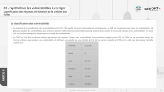 247
Copyright - Tout droit réservé - OFPPT
PARTIE
4
La classification des vulnérabilités
01 – Synthétiser les vulnérabilités à corriger
Classification des résultats en fonction de la criticité des
failles
• Le standard de la classification des vulnérabilités est le CVE. CVE signifie Common Vulnerabilities and Exposures. Le CVE est un glossaire qui classe les vulnérabilités. Le
glossaire analyse les vulnérabilités, puis utilise le système CVSS (Common Vulnerability Scoring System) pour évaluer le niveau de menace d'une vulnérabilité. Un score
CVE est souvent utilisé pour hiérarchiser la criticité des vulnérabilités.
• Le CVSS est l'un des nombreux moyens permettant de mesurer l'impact des vulnérabilités, communément appelé score CVE. Le CVSS est un ensemble ouvert de
normes utilisées pour évaluer une vulnérabilité et attribuer une gravité sur une échelle de 0 à 10. La version actuelle de CVSS est la v3.1, qui décompose l'échelle
comme suit :
Sévérité Le score
None 0
Low 0.1-3.9
Medium 4.0-6.9
High 7.0-8.9
Critical 9.0-10.0
 