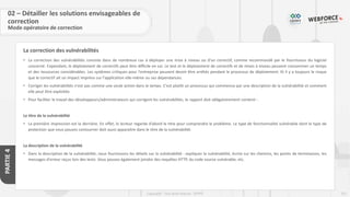 251
Copyright - Tout droit réservé - OFPPT
PARTIE
4
La correction des vulnérabilités
02 – Détailler les solutions envisageables de
correction
Mode opératoire de correction
• La correction des vulnérabilités consiste dans de nombreux cas à déployer une mise à niveau ou d'un correctif, comme recommandé par le fournisseur du logiciel
concerné. Cependant, le déploiement de correctifs peut être difficile en soi. Le test et le déploiement de correctifs et de mises à niveau peuvent consommer un temps
et des ressources considérables. Les systèmes critiques pour l'entreprise peuvent devoir être arrêtés pendant le processus de déploiement. Et il y a toujours le risque
que le correctif ait un impact imprévu sur l'application elle-même ou ses dépendances.
• Corriger les vulnérabilités n'est pas comme une seule action dans le temps. C'est plutôt un processus qui commence par une description de la vulnérabilité et comment
elle peut être exploitée.
• Pour faciliter le travail des développeurs/administrateurs qui corrigent les vulnérabilités, le rapport doit obligatoirement contenir :
Le titre de la vulnérabilité
• La première impression est la dernière. En effet, le lecteur regarde d’abord le titre pour comprendre le problème. Le type de fonctionnalité vulnérable dont le type de
protection que vous pouvez contourner doit aussi apparaitre dans le titre de la vulnérabilité.
La description de la vulnérabilité
• Dans la description de la vulnérabilité, nous fournissons les détails sur la vulnérabilité : expliquer la vulnérabilité, écrire sur les chemins, les points de terminaison, les
messages d'erreur reçus lors des tests. Vous pouvez également joindre des requêtes HTTP, du code source vulnérable, etc.
 