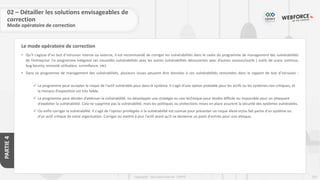 253
Copyright - Tout droit réservé - OFPPT
PARTIE
4
Le mode opératoire de correction
• Qu’il s’agisse d’un test d’intrusion interne ou externe, il est recommandé de corriger les vulnérabilités dans le cadre du programme de management des vulnérabilités
de l’entreprise. Ce programme intégrera ces nouvelles vulnérabilités avec les autres vulnérabilités découvertes avec d’autres sources/outils ( outils de scans continus,
bug bounty, remonté utilisateur, surveillance, etc)
• Dans ce programme de management des vulnérabilités, plusieurs issues peuvent être données à ces vulnérabilités remontées dans le rapport de test d’intrusion :
✓ Le programme peut accepter le risque de l'actif vulnérable pour dans le système. Il s'agit d'une option probable pour les actifs ou les systèmes non critiques, et
la menace d'exposition est très faible.
✓ Le programme peut décider d’atténuer la vulnérabilité, ou développer une stratégie ou une technique pour rendre difficile ou impossible pour un attaquant
d'exploiter la vulnérabilité. Cela ne supprime pas la vulnérabilité, mais les politiques ou protections mises en place assurent la sécurité des systèmes vulnérables.
✓ Ou enfin corriger la vulnérabilité. Il s'agit de l'option privilégiée si la vulnérabilité est connue pour présenter un risque élevé et/ou fait partie d'un système ou
d'un actif critique de votre organisation. Corriger ou mettre à jour l'actif avant qu'il ne devienne un point d'entrée pour une attaque.
02 – Détailler les solutions envisageables de
correction
Mode opératoire de correction
 