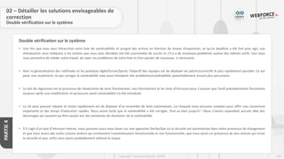 255
Copyright - Tout droit réservé - OFPPT
PARTIE
4
Double vérification sur le système
• Une fois que vous avez hiérarchisé votre liste de vulnérabilités et assigné des actions en fonction du niveau d'exposition, et qu’un deadline a été fixé pour agir, une
réévaluation vous indiquera si les actions que vous avez décidées ont été couronnées de succès et s'il y a de nouveaux problèmes autour des mêmes actifs. Ceci vous
vous permettra de valider votre travail, de rayer ces problèmes de votre liste et d'en ajouter de nouveaux, si nécessaire.
• Avec la généralisation des méthodes et les pratiques Agile/Scrum/Sprint, l’objectif des équipes est de déployer les patchs/correctifs le plus rapidement possible. Ce qui
peut, non seulement, ne pas corriger la vulnérabilité mais aussi introduire des problèmes/vulnérabilités potentiellement encore plus percutants.
• Le test de régression est le processus de réexécution de tests fonctionnels, non fonctionnels et les tests d’intrusion pour s'assurer que l’actif précédemment fonctionne
toujours après une modification et qu’aucune autre vulnérabilité n’a été introduite.
• La clé pour pouvoir réparer et tester rapidement est de disposer d'un ensemble de tests automatisés, sur lesquels nous pouvons compter pour offrir une couverture
importante et des temps d'exécution rapides. Nous avons testé que la vulnérabilité a été corrigée. Tout va bien jusqu'ici ! Nous n'avons cependant aucune idée des
dommages qui auraient pu être causés lors des tentatives de résolution de la vulnérabilité.
• S’il s’agit d’un test d’intrusion interne, nous pouvons aussi nous baser sur une approche DevSecOps où la sécurité est automatisée dans notre processus de changement
et que nous avons des outils comme Jenkins qui orchestrent l'automatisation fonctionnelle et non fonctionnelle, que nous avons un processus de test mature qui inclut
la sécurité et que, enfin nous avons probablement atténué le risque.
02 – Détailler les solutions envisageables de
correction
Double vérification sur le système
 