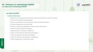 28
Copyright - Tout droit réservé - OFPPT
PARTIE
1
03 – Distinguer la méthodologie OWASP
Les étapes de la méthodologie OWASP
• La collecte d'informations :
✓ Effectuer une reconnaissance de découverte de moteur de recherche pour les fuites d'informations
✓ Utiliser un serveur Web d'empreintes digitales
✓ Examiner les métafichiers du serveur Web pour détecter les fuites d'informations
✓ Énumérer les applications sur le serveur Web
✓ Examiner le contenu de la page Web pour détecter les fuites d'informations
✓ Identifier les points d'entrée de l'application
✓ Mapper les chemins d'exécution via l'application
✓ Utiliser un cadre d'application Web d'empreintes digitales
✓ Utiliser une application Web d'empreintes digitales
✓ Utiliser une architecture des applications cartographiques
✓ Tester la configuration de l'infrastructure réseau
Les étapes de WSTG
 