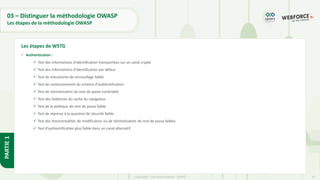 31
Copyright - Tout droit réservé - OFPPT
PARTIE
1
03 – Distinguer la méthodologie OWASP
Les étapes de la méthodologie OWASP
• Authentication :
✓ Test des informations d'identification transportées sur un canal crypté
✓ Test des informations d'identification par défaut
✓ Test de mécanisme de verrouillage faible
✓ Test de contournement du schéma d'authentification
✓ Test de mémorisation du mot de passe vulnérable
✓ Test des faiblesses du cache du navigateur
✓ Test de la politique de mot de passe faible
✓ Test de réponse à la question de sécurité faible
✓ Test des fonctionnalités de modification ou de réinitialisation de mot de passe faibles
✓ Test d'authentification plus faible dans un canal alternatif
Les étapes de WSTG
 