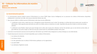 41
Copyright - Tout droit réservé - OFPPT
PARTIE
2
La reconnaissance passive
01 – Collecter les informations de manière
passive
Moteurs de recherche
• La reconnaissance passive (collecte passive d'informations) ou encore OSINT (Open Source Intelligence) est un processus de collecte d'informations disponibles
publiquement concernant une cible, sans aucune interaction directe avec elle.
• Nous pouvons définir la collecte passive d'informations selon deux versions différentes :
✓ La définition la plus stricte, stipule que nous n’interagissons jamais directement avec la cible. Par exemple, en utilisant des tierces parties pour recueillir les
informations. Cette approche peut permettre de cacher nos réelles actions et intentions à la cible. Cependant elle peut être limitée en terme de résultats
collectés.
✓ La définition la plus flexible, stipule qu’on peut interagir avec la cible, dans la peau d’un utilisateur normal. Par exemple, pour un site internet comme cible, on
peut effectuer une action simple sur ledit site sans pour autant tester les vulnérabilités pendant cette action.
• Le but de la reconnaissance passive est de recueillir des informations qui clarifient et/ou élargissent la surface d'attaque sur une cible donnée.
• Il existe beaucoup de ressources et d'outils disponibles pour la collecte d'informations :
✓ Les moteurs de recherche
✓ Les réseaux sociaux
✓ Les sites spécialisés dans la collecte d’informations publiques sur les organisations
✓ Les outils OSINT
✓ Les méthodes d’ingénierie sociale
 
