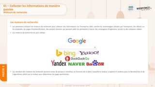 42
Copyright - Tout droit réservé - OFPPT
PARTIE
2
Les moteurs de recherche
• Les pentesters utilisent les moteurs de recherche pour collecter des informations sur l’entreprise cible, comme les technologies utilisées par l’entreprise, des détails sur
les employés, les pages d’authentification, des portails intranet, qui peuvent aider les pentesters à lancer des compagnes d’ingénierie sociale ou des attaques ciblées.
• Les moteurs de recherche les plus utilisés :
• Les résultats des moteurs de recherche peuvent varier de plusieurs manières, en fonction de la date à laquelle le moteur a exploré le contenu pour la dernière fois et de
l'algorithme utilisé par le moteur pour déterminer les pages pertinentes.
01 – Collecter les informations de manière
passive
Moteurs de recherche
 