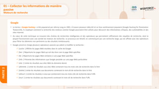 43
Copyright - Tout droit réservé - OFPPT
PARTIE
2
Google
• Le terme « Google Hacking » a été popularisé par Johnny Long en 2001. A travers plusieurs talks142 et un livre extrêmement populaire (Google Hacking for Penetration
Testers143), il a expliqué comment la recherche des moteurs comme Google pourraient être utilisés pour découvrir des informations critiques, des vulnérabilités et des
sites Internet.
• Au cœur de cette technique se trouvent des chaînes de recherches intelligentes et des opérateurs qui permettent raffinement des requêtes de recherche, dont la
plupart fonctionnent avec une variété de moteurs de recherche. Le processus est itératif, en commençant par une recherche large, qui est affinée avec des opérateurs
pour filtrer les éléments non pertinents ou des résultats inintéressants.
• Google prend en charge plusieurs opérateurs avancés qui aident à modifier la recherche :
✓ [cache :] Affiche les pages Web stockées dans le cache de Google
✓ [lien :] Répertorie les pages Web qui ont des liens vers la page Web spécifiée
✓ [lié :] Répertorie les pages Web similaires à une page Web spécifiée
✓ [info :] Présente des informations que Google possède sur une page Web particulière
✓ [site :] Limite les résultats aux sites Web du domaine donné
✓ [allintitile :] Limite les résultats aux sites Web contenant tous les mots-clés de recherche dans le titre
✓ [intitle:] Limite les résultats aux documents contenant le mot-clé de recherche dans le titre
✓ [allinurl :] Limite les résultats à ceux qui contiennent tous les mots-clés de recherche dans l'URL
✓ [inurl :] Limite les résultats aux documents contenant le mot-clé de recherche dans l'URL
01 – Collecter les informations de manière
passive
Moteurs de recherche
 
