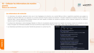 47
Copyright - Tout droit réservé - OFPPT
PARTIE
2
Les métamoteurs de recherche
• Un métamoteur de recherche, également connu sous le nom d'agrégateur de recherche, est un portail Web qui utilise un algorithme propriétaire pour agréger les
résultats de recherche Web pour une expression ou un terme provenant d'autres moteurs de recherche. Il récupère simplement les données d'autres moteurs de
recherche Web. Il permet également à l'utilisateur d'entrer une seule requête et d'obtenir les résultats de plusieurs sources, obtenant rapidement les meilleures
réponses à partir d'un large éventail d'informations.
• En utilisant des métamoteurs comme Startpage, MetaGer et eTools.ch, les pentesters peuvent envoyer des requêtes vers plusieurs moteurs de recherche en même
temps et récupérer des informations détaillées des sites de commerce en ligne (Amazon, ebay, etc.), des images, vidéos, blogs de différentes sources.
• Les métamoteurs permettent aussi de cacher l’identité des pentesters en cachant leurs IPs.
01 – Collecter les informations de manière
passive
Moteurs de recherche
 