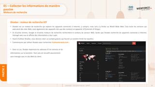 48
Copyright - Tout droit réservé - OFPPT
PARTIE
2
Shodan : moteur de recherche IOT
• Shodan est un moteur de recherche qui explore les appareils connectés à Internet, y compris, mais sans s'y limiter au World Wide Web. Cela inclut les serveurs qui
exécutent des sites Web, mais également des appareils tels que des routeurs et appareils IoT(internet of things).
• En d'autres termes, Google et d'autres moteurs de recherche recherchent le contenu du serveur Web, tandis que Shodan recherche les appareils connectés à Internet,
interagit avec eux et affiche des informations à leur sujet.
• Avant d'utiliser Shodan, nous devons créer un compte gratuit, qui fournit un nombre limité de requêtes.
• Commençons par utiliser Shodan pour rechercher hostname:tesla.com :
• Dans ce cas, Shodan répertorie les adresses IP, les services et les
informations sur la bannière. Tout cela est recueilli passivement
sans interagir avec le site Web du client.
01 – Collecter les informations de manière
passive
Moteurs de recherche
 
