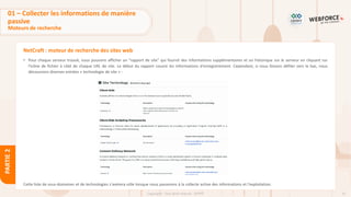 51
Copyright - Tout droit réservé - OFPPT
PARTIE
2
NetCraft : moteur de recherche des sites web
• Pour chaque serveur trouvé, nous pouvons afficher un "rapport de site" qui fournit des informations supplémentaires et un historique sur le serveur en cliquant sur
l'icône de fichier à côté de chaque URL de site. Le début du rapport couvre les informations d'enregistrement. Cependant, si nous faisons défiler vers le bas, nous
découvrons diverses entrées « technologie de site » :
Cette liste de sous-domaines et de technologies s'avérera utile lorsque nous passerons à la collecte active des informations et l'exploitation.
01 – Collecter les informations de manière
passive
Moteurs de recherche
 