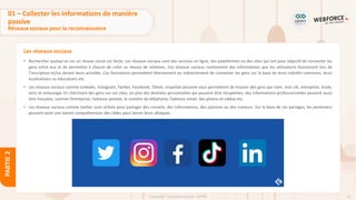 53
Copyright - Tout droit réservé - OFPPT
PARTIE
2
Les réseaux sociaux
01 – Collecter les informations de manière
passive
Réseaux sociaux pour la reconnaissance
• Rechercher quelqu’un sur un réseau social est facile. Les réseaux sociaux sont des services en ligne, des plateformes ou des sites qui ont pour objectif de connecter les
gens entre eux et de permettre à chacun de créer un réseau de relations. Ces réseaux sociaux contiennent des informations que les utilisateurs fournissent lors de
l’inscription et/ou durant leurs activités. Ces formations permettent directement ou indirectement de connecter les gens sur la base de leurs intérêts communs, leurs
localisations ou éducations etc.
• Les réseaux sociaux comme Linkedin, Instagram, Twitter, Facebook, Tiktok, snapshat peuvent vous permettent de trouver des gens par nom, mot clé, entreprise, école,
amis et entourage. En cherchant des gens sur ces sites, en plus des données personnelles qui peuvent être récupérées, des informations professionnelles peuvent aussi
être trouvées, comme l’entreprise, l’adresse postale, le numéro de téléphone, l’adresse email, des photos et vidéos etc.
• Les réseaux sociaux comme twitter sont utilisés pour partager des conseils, des informations, des opinions ou des rumeurs. Sur la base de ces partages, les pentesters
peuvent avoir une bonne compréhension des cibles pour lancer leurs attaques.
 