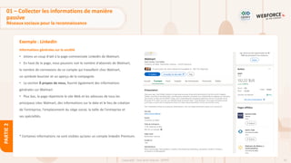 55
Copyright - Tout droit réservé - OFPPT
PARTIE
2
Exemple : LinkedIn
Informations générales sur la société
• Jetons un coup d'œil à la page commerciale LinkedIn de Walmart.
• En haut de la page, nous pouvons voir le nombre d'abonnés de Walmart,
le nombre de connexions de ce compte qui travaillent chez Walmart,
un symbole boursier et un aperçu de la compagnie.
• La section À propos de nous, fournit également des informations
générales sur Walmart.
• Plus bas, la page répertorie le site Web et les adresses de tous les
principaux sites Walmart, des informations sur la date et le lieu de création
de l'entreprise, l'emplacement du siège social, la taille de l'entreprise et
ses spécialités.
* Certaines informations ne sont visibles qu’avec un compte linkedin Premium.
01 – Collecter les informations de manière
passive
Réseaux sociaux pour la reconnaissance
 