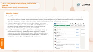 56
Copyright - Tout droit réservé - OFPPT
PARTIE
2
Exemple : LinkedIn
Employés de la Société
• Une page distincte répertorie les utilisateurs de LinkedIn qui sont des employés de l'entreprise. Utilisez-le pour voir le rôle joué par chaque personne. Quelqu'un avec le
titre d'analyste d'intrusion, un rôle de cybersécurité suggère que l'entreprise surveille activement ses sites Web et ses réseaux pour détecter les comportements
malveillants. Nous pouvons évaluer la sécurité de l'entreprise via son nombre d'employés chargés de la sécurité de l'information.
• Un moyen simple d'y parvenir consiste à rechercher dans les profils des employés
les acronymes de certification. La certification de CISSP, GPEN, OSCP, CEH et Security+
sont de bons points de départ. Les bons titres de poste à rechercher incluent les
termes : sécurité de l'information, cybersécurité, intrusion et CISO.
• Ces profils d'employés nous renseignent également sur les technologies utilisées par
l'entreprise. En les recherchant, nous pouvons détecter la présence de solutions
de gestion des événements et des incidents de sécurité (SEIM), de protections contre
les logiciels malveillants, de filtrage des e-mails ou de VPN. De plus, ils nous aident à
créer une liste de diffusion pour davantage de profilage et de phishing.
01 – Collecter les informations de manière
passive
Réseaux sociaux pour la reconnaissance
 