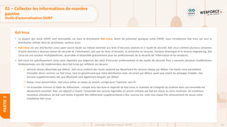 60
Copyright - Tout droit réservé - OFPPT
PARTIE
2
Kali linux
01 – Collecter les informations de manière
passive
Outils d’automatisation OSINT
• La plupart des outils OSINT sont préinstallés sur dans la distribution Kali Linux. Avant de présenter quelques outils OSINT, nous introduisons Kali linux qui sera la
distribution utilisée dans les prochaines sections aussi.
• Kali Linux est une distribution Linux open source basée sur Debian destinée aux tests d’intrusion avancés et à l'audit de sécurité. Kali Linux contient plusieurs centaines
d'outils destinés à diverses tâches de sécurité de l'information, tels que les tests d'intrusion, la recherche en sécurité, l’analyse forensique et le reverse engineering. Kali
Linux est une solution multiplateforme, accessible et disponible gratuitement pour les professionnels de la sécurité de l'information et les amateurs.
• Kali Linux est spécifiquement conçu pour répondre aux exigences des tests d'intrusion professionnels et des audits de sécurité. Pour y parvenir, plusieurs modifications
fondamentales ont été implémentées dans Kali Linux qui reflètent ces besoins :
✓ Services réseau désactivés par défaut : Kali Linux contient des hooks systemd qui désactivent les services réseau par défaut. Ces hooks nous permettent
d'installer divers services sur Kali Linux, tout en garantissant que notre distribution reste sécurisée par défaut, quels que soient les packages installés. Des
services supplémentaires tels que Bluetooth sont également bloqués par défaut.
✓ Noyau Linux personnalisé : Kali Linux utilise un noyau en amont, corrigé pour l'injection sans fil.
✓ Un ensemble minimal et fiable de référentiels : compte tenu des buts et objectifs de Kali Linux, le maintien de l'intégrité du système dans son ensemble est
absolument essentiel. Avec cet objectif à l'esprit, l'ensemble des sources logicielles en amont utilisées par Kali est réduit au strict minimum. De nombreux
nouveaux utilisateurs de Kali sont tentés d'ajouter des référentiels supplémentaires à leur sources.list, mais cela risque très sérieusement de casser votre
installation Kali Linux.
 