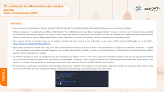 61
Copyright - Tout droit réservé - OFPPT
PARTIE
2
Kali linux
• Pour commencer, téléchargez la machine virtuelle (VM) Kali Linux 64 bits (amd64) officielle et le logiciel VMware que vous choisissez d'utiliser.
• VMware propose un essai gratuit pour VMware WorkStation Pro et VMware Fusion pour Mac. L'avantage d'utiliser l'une de ces versions commerciales est la possibilité
de prendre des instantanés auxquels vous pouvez revenir si vous avez besoin de réinitialiser votre machine virtuelle sur une table rase. VMware propose également une
version gratuite de son logiciel, VMware WorkStation Player. Cependant, la fonction d'instantané n'est pas disponible dans la version gratuite.
• Vous pouvez trouver la dernière image de la machine virtuelle Kali Linux ainsi que des instructions à jour pour vérifier l'archive téléchargée sur le site Web :
https://www.kali.org/get-kali/#kali-platforms
• Pour utiliser la machine virtuelle Kali Linux, nous allons d'abord extraire l'archive et ouvrir le fichier .vmx avec VMware. Si l'option est présentée, choisissez ’’I copied
it ’’ pour demander à la machine virtuelle de générer une nouvelle adresse MAC virtuelle et d'éviter un conflit potentiel. Les informations d’authentification par défaut
pour la machine virtuelle sont : kali/kali
• La machine virtuelle Kali Linux est configurée avec deux utilisateurs par défaut, "root" et "kali". Nous utiliserons le compte utilisateur kali. Bien qu'il puisse être tentant
de se connecter en tant qu'utilisateur root, cela n'est pas recommandé. L'utilisateur root a un accès illimité et une commande pourrait endommager notre système. Pire
encore, si un pirate arrive à exploiter un processus s'exécutant en tant que root, il aura le contrôle total de notre machine.
• De nombreuses commandes nécessiteront des privilèges élevés pour s'exécuter. Heureusement, la commande sudo peut résoudre ce problème. Nous entrons sudo
suivi de la commande que nous souhaitons exécuter et fournissons notre mot de passe (kali) lorsque vous y êtes invité.
01 – Collecter les informations de manière
passive
Outils d’automatisation OSINT
 