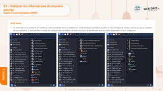 62
Copyright - Tout droit réservé - OFPPT
PARTIE
2
Kali linux
• Le menu Kali Linux contient de nombreux outils présentés dans la distribution. Cette structure permet de clarifier le rôle principal de chaque outil ainsi que le contexte
de son utilisation. Il faut prendre le temps de naviguer dans les menus de Kali Linux pour se familiariser avec les outils disponibles et leurs catégories.
01 – Collecter les informations de manière
passive
Outils d’automatisation OSINT
 