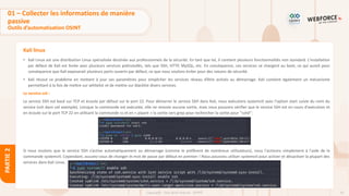 63
Copyright - Tout droit réservé - OFPPT
PARTIE
2
Kali linux
• Kali Linux est une distribution Linux spécialisée destinée aux professionnels de la sécurité. En tant que tel, il contient plusieurs fonctionnalités non standard. L'installation
par défaut de Kali est livrée avec plusieurs services préinstallés, tels que SSH, HTTP, MySQL, etc. En conséquence, ces services se chargent au boot, ce qui aurait pour
conséquence que Kali exposerait plusieurs ports ouverts par défaut, ce que nous voulons éviter pour des raisons de sécurité.
• Kali résout ce problème en mettant à jour ses paramètres pour empêcher les services réseau d’être activés au démarrage. Kali contient également un mécanisme
permettant à la fois de mettre sur whitelist et de mettre sur blacklist divers services.
Le service ssh :
Le service SSH est basé sur TCP et écoute par défaut sur le port 22. Pour démarrer le service SSH dans Kali, nous exécutons systemctl avec l'option start suivie du nom du
service (ssh dans cet exemple). Lorsque la commande est exécutée, elle ne renvoie aucune sortie, mais nous pouvons vérifier que le service SSH est en cours d'exécution et
en écoute sur le port TCP 22 en utilisant la commande ss et en « pipant » la sortie vers grep pour rechercher la sortie pour "sshd":
Si nous voulons que le service SSH s’active automatiquement au démarrage (comme le préfèrent de nombreux utilisateurs), nous l'activons simplement à l'aide de la
commande systemctl. Cependant, assurez-vous de changer le mot de passe par défaut en premier ! Nous pouvons utiliser systemctl pour activer et désactiver la plupart des
services dans Kali Linux.
01 – Collecter les informations de manière
passive
Outils d’automatisation OSINT
 