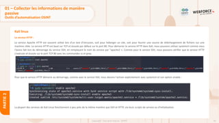 64
Copyright - Tout droit réservé - OFPPT
PARTIE
2
Kali linux
Le service HTTP :
Le service Apache HTTP est souvent utilisé lors d'un test d'intrusion, soit pour héberger un site, soit pour fournir une source de téléchargement de fichiers sur une
machine cible. Le service HTTP est basé sur TCP et écoute par défaut sur le port 80. Pour démarrer le service HTTP dans Kali, nous pouvons utiliser systemctl comme nous
l'avons fait lors du démarrage du service SSH, en remplaçant le nom du service par "apache2 ». Comme pour le service SSH, nous pouvons vérifier que le service HTTP
s'exécute et écoute sur le port TCP 80 avec les commandes ss et grep.
Pour que le service HTTP démarre au démarrage, comme avec le service SSH, nous devons l'activer explicitement avec systemctl et son option enable :
La plupart des services de Kali Linux fonctionnent à peu près de la même manière que SSH et HTTP, via leurs scripts de service ou d'initialisation.
01 – Collecter les informations de manière
passive
Outils d’automatisation OSINT
 