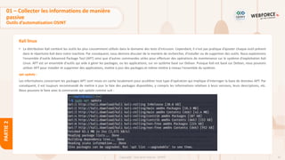 65
Copyright - Tout droit réservé - OFPPT
PARTIE
2
Kali linux
• La distribution Kali contient les outils les plus couramment utilisés dans le domaine des tests d'intrusion. Cependant, il n'est pas pratique d’ajouter chaque outil présent
dans le répertoire Kali dans notre machine. Par conséquent, nous devrons discuter de la manière de rechercher, d'installer ou de supprimer des outils. Nous explorerons
l'ensemble d'outils Advanced Package Tool (APT) ainsi que d'autres commandes utiles pour effectuer des opérations de maintenance sur le système d'exploitation Kali
Linux. APT est un ensemble d'outils qui aide à gérer les packages, ou les applications, sur un système basé sur Debian. Puisque Kali est basé sur Debian, nous pouvons
utiliser APT pour installer et supprimer des applications, mettre à jour des packages et même mettre à niveau l'ensemble du système.
apt update :
Les informations concernant les packages APT sont mises en cache localement pour accélérer tout type d'opération qui implique d'interroger la base de données APT. Par
conséquent, il est toujours recommandé de mettre à jour la liste des packages disponibles, y compris les informations relatives à leurs versions, leurs descriptions, etc.
Nous pouvons le faire avec la commande apt update comme suit :
01 – Collecter les informations de manière
passive
Outils d’automatisation OSINT
 