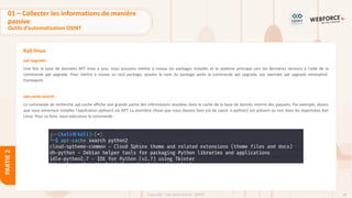 66
Copyright - Tout droit réservé - OFPPT
PARTIE
2
Kali linux
apt upgrade :
Une fois la base de données APT mise à jour, nous pouvons mettre à niveau les packages installés et le système principal vers les dernières versions à l'aide de la
commande apt upgrade. Pour mettre à niveau un seul package, ajoutez le nom du package après la commande apt upgrade, par exemple apt upgrade metasploit-
framework.
apt-cache search :
La commande de recherche apt-cache affiche une grande partie des informations stockées dans le cache de la base de donnés interne des paquets. Par exemple, disons
que nous aimerions installer l'application python2 via APT. La première chose que nous devons faire est de savoir si python2 est présent ou non dans les répertoires Kali
Linux. Pour ce faire, nous exécutons la commande :
01 – Collecter les informations de manière
passive
Outils d’automatisation OSINT
 