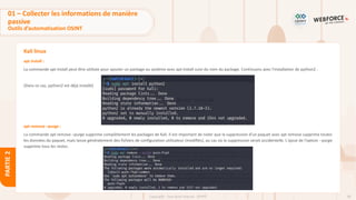 68
Copyright - Tout droit réservé - OFPPT
PARTIE
2
Kali linux
apt install :
La commande apt install peut être utilisée pour ajouter un package au système avec apt install suivi du nom du package. Continuons avec l'installation de python2 :
(Dans ce cas, python2 est déjà installé)
apt remove –purge :
La commande apt remove –purge supprime complètement les packages de Kali. Il est important de noter que la suppression d'un paquet avec apt remove supprime toutes
les données du paquet, mais laisse généralement des fichiers de configuration utilisateur (modifiés), au cas où la suppression serait accidentelle. L'ajout de l'option --purge
supprime tous les restes.
01 – Collecter les informations de manière
passive
Outils d’automatisation OSINT
 