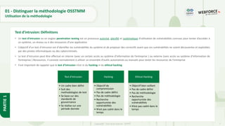 7
Copyright - Tout droit réservé - OFPPT
PARTIE
1
01 - Distinguer la méthodologie OSSTMM
Utilisation de la méthodologie
• Un test d'intrusion ou en anglais penetration testing est un processus autorisé, planifié et systématique d'utilisation de vulnérabilités connues pour tenter d’accéder à
un système, un réseau ou à des ressources d’une application
• L’objectif d’un test d’intrusion est d’identifier les vulnérabilités du système et de proposer des correctifs avant que ces vulnérabilités ne soient découvertes et exploitées
par des pirates informatiques ou des cybercriminels.
• Le test d’intrusion peut être effectué en interne (avec un certain accès au système d’information de l’entreprise ) ou externe (sans accès au système d’information de
l’entreprise ) Ressources. Il consiste normalement à utiliser un ensemble d'outils automatisés ou manuels pour tester les ressources de l'entreprise
• Il est important de rappeler que le test d’intrusion n’est ni du hacking ni du ethical hacking
Test d’intrusion: Définitions
Test d'intrusion
• Un cadre bien défini
• Suit des
methodologies de test
• Se base sur des
standards de
gouvernance
• Se réalise sur une
période donnée
Hacking
• Objectif de
compromission
• Pas de cadre défini
• Pas de méthodologie
• Recherche
opportuniste des
vulnérabilités
• N’est pas cadré dans le
temps
Ethical Hacking
• Objectif bien veillant
• Pas de cadre défini
• Pas de méthodologie
• Recherche
opportuniste des
vulnérabilités
• N’est pas cadré dans le
temps
 
