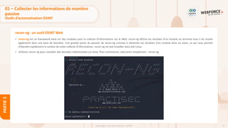 71
Copyright - Tout droit réservé - OFPPT
PARTIE
2
recon-ng : un outil OSINT Web
• recon-ng est un framework basé sur des modules pour la collecte d'informations sur le Web. recon-ng affiche les résultats d'un module au terminal mais il les stocke
également dans une base de données. Une grande partie du pouvoir de recon-ng consiste à alimenter les résultats d'un module dans un autre, ce qui nous permet
d'étendre rapidement la surface de notre collecte d'informations. recon-ng est pré-installée dans Kali Linux.
• Utilisons recon-ng pour compiler des données intéressantes sur tesla. Pour commencer, exécutons simplement : recon-ng.
01 – Collecter les informations de manière
passive
Outils d’automatisation OSINT
 