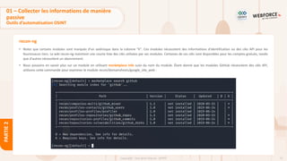 72
Copyright - Tout droit réservé - OFPPT
PARTIE
2
recon-ng
• Notez que certains modules sont marqués d'un astérisque dans la colonne "K". Ces modules nécessitent des informations d'identification ou des clés API pour les
fournisseurs tiers. Le wiki recon-ng maintient une courte liste des clés utilisées par ses modules. Certaines de ces clés sont disponibles pour les comptes gratuits, tandis
que d'autres nécessitent un abonnement.
• Nous pouvons en savoir plus sur un module en utilisant marketplace info suivi du nom du module. Étant donné que les modules GitHub nécessitent des clés API,
utilisons cette commande pour examiner le module recon/domainshosts/google_site_web :
01 – Collecter les informations de manière
passive
Outils d’automatisation OSINT
 