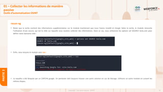 75
Copyright - Tout droit réservé - OFPPT
PARTIE
2
recon-ng
• Notez que la sortie contient des informations supplémentaires sur le module maintenant que nous l'avons installé et chargé. Selon la sortie, le module nécessite
l'utilisation d'une source, qui est la cible sur laquelle nous voulons collecter des informations. Dans ce cas, nous utiliserons les options set SOURCE tesla.com pour
définir notre domaine cible :
• Enfin, nous lançons le module avec run :
• La requête a été bloquée par un CAPCHA google. Un pentester doit toujours trouver une autre solution en cas de blocage. Utilisons un autre module en suivant les
mêmes étapes.
01 – Collecter les informations de manière
passive
Outils d’automatisation OSINT
 