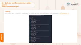 76
Copyright - Tout droit réservé - OFPPT
PARTIE
2
recon-ng
• Nous allons utiliser un autre module hackertarget qui nous permettra d’avoir les mêmes informations en suivant les même étapes info, install, load, run :
01 – Collecter les informations de manière
passive
Outils d’automatisation OSINT
 