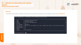 78
Copyright - Tout droit réservé - OFPPT
PARTIE
2
recon-ng
• Examinons un autre module recon/hosts-hosts/resolve qui nous permettra de résoudre des noms de hôtes avec des IPs avec marketplace info :
01 – Collecter les informations de manière
passive
Outils d’automatisation OSINT
 