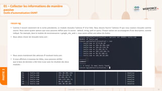 80
Copyright - Tout droit réservé - OFPPT
PARTIE
2
recon-ng
• Comme il ressort clairement de la sortie précédente, ce module résoudra l'adresse IP d'un hôte. Nous devons fournir l'adresse IP que nous voulons résoudre comme
source. Nous avons quatre options que nous pouvons définir pour la source : default, string, path et query. Chaque option est accompagnée d'une description, comme
indiqué. Par exemple, dans le module de reconnaissance « google_site_web », nous avons utilisé une valeur de chaîne.
• Nous allons choisir de résoudre tesla.com :
• Nous avons maintenant des adresses IP resolvant tesla.com.
• Si nous affichons à nouveau les hôtes, nous pouvons vérifier
que la base de données a été mise à jour avec les résultats des deux
modules :
01 – Collecter les informations de manière
passive
Outils d’automatisation OSINT
 