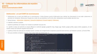 81
Copyright - Tout droit réservé - OFPPT
PARTIE
2
theHarvester : un outil OSINT de reconnaissance
• theHarvester est un autre outil OSINT pour la reconnaissance. Il utilise plusieurs sources d'information pour collecter des informations et nous aider à déterminer le
périmètre de l'entreprise. theHarvester récupère les e-mails, les sous-domaines, les IPs et les URLs. theHarvester est pré-installée dans Kali Linux.
• Syntaxe basique : theharvester -d [domain] -l [amount of depthness] -b [search engines] -f [filename]
-d : Spécifie le domaine à analyser
-l : Spécifie la profondeur de l'analyse. Plus l’analyse est profonde mais plus lent.
-b : spécifie le moteur de recherche sur lequel effectuer la recherche (google, googleCSE, bing, bingapi, pgp, linkedin, google-profiles, jigsaw, twitter, googleplus, all, etc)
certains moteurs de recherche requièrent des clés API.
-f : spécifie un fichier de sortie pour les résultats trouvés. Ce fichier sera enregistré dans le répertoire courant de votre terminal, sauf indication contraire, au format HTML.
• Pour plus de détails et d’options avancées, il faut utiliser l’aide avec theHarvester –h
01 – Collecter les informations de manière
passive
Outils d’automatisation OSINT
 