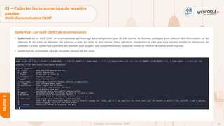 84
Copyright - Tout droit réservé - OFPPT
PARTIE
2
SpiderFoot : un outil OSINT de reconnaissance
• SpiderFoot est un outil OSINT de reconnaissance qui interroge automatiquement plus de 100 sources de données publiques pour collecter des informations sur les
adresses IP, les noms de domaine, les adresses e-mail, les noms et plus encore. Nous spécifions simplement la cible que nous voulons étudier et choisissons les
modules à activer. SpiderFoot collectera des données pour acquérir une compréhension de toutes les entités et montrer la relation entre chacune.
• SpiderFoot est préinstallée dans les nouvelles versions de Kali Linux.
01 – Collecter les informations de manière
passive
Outils d’automatisation OSINT
 