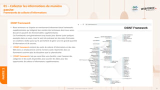 90
Copyright - Tout droit réservé - OFPPT
PARTIE
2
OSINT framework
01 – Collecter les informations de manière
passive
Frameworks de collecte d’informations
• Nous terminons ce chapitre en mentionnant brièvement deux frameworks
supplémentaires qui intègrent bon nombre des techniques dont nous avons
discuté et ajoutent des fonctionnalités supplémentaires.
Ces frameworks sont généralement trop lourds pour donner juste quelques
exemples dans un cours, mais ils sont très précieux lors des tests d’intrusion
en conditions réelles parce qu’ils permettent de gérer une très grande quantité
d’informations et de sources.
• L’OSINT framework contient des outils de collecte d'informations et des sites
Web dans un emplacement central. Certains outils répertoriés dans ce
framework couvrent plus de disciplines que la cybersécurité.
• L’OSINT framework n'est pas censé être une checklist, mais l'examen des
catégories et des outils disponibles peut susciter des idées pour des
opportunités de collecte d'informations supplémentaires.
 