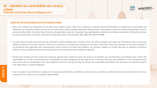 96
Copyright - Tout droit réservé - OFPPT
PARTIE
2
Collecter les informations d’une manière active
02 – Identifier les vulnérabilités des services
utilisés
Outils de scan (nmap, Nessus, Nexpose, etc.)
• Après avoir collecté des informations sur la cible d'une manière passive. Nous irons au-delà de la collecte passive d'informations et explorerons des techniques qui
impliquent une interaction directe avec les services cibles. Nous verrons quelques techniques fondamentales, mais gardez à l'esprit qu'il existe d'innombrables services
qui peuvent être ciblés. Cela inclut Active Directory, des applications web, etc. Cependant, nous examinerons certaines des techniques de collecte d'informations actives
les plus courantes dans ce module, notamment l'analyse des ports et l'énumération DNS, SMB, NFS, SMTP et SNMP.
• La reconnaissance active commence par des connexions directes établies avec la machine cible. Une telle connexion peut laisser des informations dans les journaux
indiquant l'adresse IP que nous utilisons, l'heure de la connexion et la durée de la connexion, entre autres. Cependant, toutes les connexions ne sont pas suspectes. Il
est possible de faire apparaître votre reconnaissance active comme une activité client régulière. Par exemple, naviguer sur le Web cible avec un navigateur connecté à
internet ne sera pas détecté comme reconnaissance parmi des centaines d'autres utilisateurs légitimes.
• Ensuite vient la partie où il faut utiliser des outils plus agressifs pour scanner les ports, les services, les domaines, les sous-domaines et les dossiers pour trouver des
vulnérabilités sur la cible. La découverte des vulnérabilités fait partie intégrante de tout type de test d’intrusion. Bien que nous préférions le faire manuellement en
tirant partie de nos connaissances et de notre expérience lors d'un audit de sécurité, les scanners de vulnérabilité automatisés sont néanmoins inestimables lorsqu'ils
sont utilisés dans un contexte approprié.
• Dans ce chapitre, nous donnerons un aperçu de l'analyse automatisée des vulnérabilités, discuterons de ses diverses considérations et nous concentrerons à la fois sur
nmap, Nessus et nexpose en tant qu'outils indispensables.
 