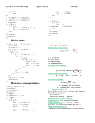 Résume TP : traitement d’images support physique Omar Bella
case 7
m=3;
end
[X Y]=meshgrid(-m:m,-m:m);
GA=(1/(2*pi*sigma^2))*exp(-
(X.^2+Y.^2)/(2*sigma^2));
[h w]=size(I);
for i=2:h-1
for j=2:w-1
k=GA.*I(i-m:i+m,j-m:j+m);
T(i,j)=sum(k(:));
end
end
T=uint8(T);
imshow(T);
end
16)le filter median:
function img = filter_medien(I)
I=double(I);
[h w]=size(I);
img = zeros(size(I));
for i=2:h-1
for j=2:w-1
m = I(i-1:i+1,j-1:j+1);
for k=1:9
for p=1:8
if m(p)>m(p+1)
aide = m(p);
m(p) = m(p+1);
m(p+1) = aide;
end
end
end
img(i,j) = m(5);
end
end
img = uint8(img);
imshow(img);
end
17)détection de contours par hystérises :
function ig=detec(I)
I=double(I);
[h w c]=size(I);
sth=[1 0 -1];
stv=sth';
igx =zeros(size(I));
igy =igx;
for i=2:h-1
for j=2:w-1
igx1 = sth.*I(i,j-1:j+1);
somx = sum(igx1);
igx(i,j) = somx;
igy1 =stv.*I(i-1:i+1,j);
somy = sum(igy1);
igy(i,j) = somy;
end
end
for i=2:h-1
for j=2:w-1
ig(i-1,j-
1)=abs(igx(i,j)+abs(igy(i,j)));
end
end
ig=uint8(ig);
imshow(ig);
end
 Les relations :
Egalisation d’histogramme :
( )
( )
P :le nbre de bits
Hc :histo cumule
Nl :nbre de lignes
Nc :nbre de colonnes
Etirement d’histogramme :
( ) ( ( ) )
Inversion de la dynamique :
( ) ( ) ( )
La correction gamma :
( ) ( )
Changement d’échelle :
Interpolation du plus proche voisin par copie des pixels
Interpolation bilinéaire :
Plus complexe
Offre de bien meilleur résultats
Filtrage et détection de contours :
Filtres linéaires :sous forme de convolution
Filtres non linéaires :une forme non linéaire
L ’u être=1
Effets de bords (solution) :
-0 padding :le voisinage en dehors a des valeurs nulles.
 
