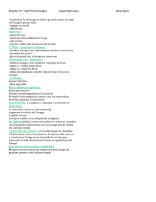 Résume TP : traitement d’images support physique Omar Bella
-duplication :le voisinage en dehors prend la valeur du pixel
’ p u p .
-négliger les bords
-effet miroir.
Passe-bas :
-réduit le bruit
-réduit les faibles détails ’
-crée du flou
-tous les coefficients du noyau sont positifs
1) filtres moyenneurs(linéaire) :
- v u ’u p v v
-la somme des coeff=1
-plus d et grand plus le lissage est important
2)filtres gaussien (linéaires) :
-meilleur lissage et une meilleure reduction du bruit
-sigma>1 :rendre imade floue
-sigma<1 :reduire le bruit
-sigma est grand plus la cloche est large plus le fou sera
marque
-avantages :
L ’ u
-filtre séparable
Filtre médian(non linéaire) :
Filtre non-linéaire
Elimine le bruit impulsionnel (aléatoire)
Préserve ’ contour sans les rendre flous
Peut-être applique itérativement
Inconvénients : a tendance a « déplacer » les frontières
Passe haut :
Accentue les contours (rehaussement)
Augmente les détails ’
Amplifie le bruit
La noyau contient des coeff positifs et négatifs.
Le laplacien(rehaussement de contraste) :mesure la rapidité
des changements ’intensité sur le voisinage afin de rendre
les contours visible
-la détection de contours :est une technique de réduction
’
’ u u p
forcement fermées formant les frontières significatives de
’
Les contours hautes frequ=> passe haut
Masques de convolution des opérateurs pour image de
gradient :prewitt-sobel-roberts-kirsch
 