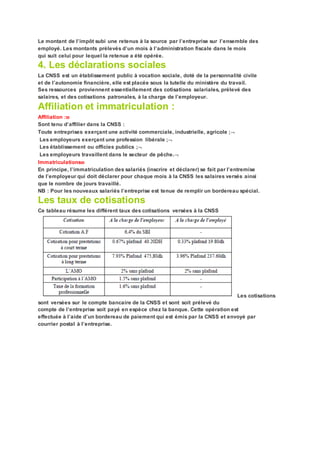 Le montant de l’impôt subi une retenus à la source par l’entreprise sur l’ensemble des
employé. Les montants prélevés d’un mois à l’administration fiscale dans le mois
qui suit celui pour lequel la retenue a été opérée.
4. Les déclarations sociales
La CNSS est un établissement public à vocation sociale, doté de la personnalité civile
et de l’autonomie financière, elle est placée sous la tutelle du ministère du travail.
Ses ressources proviennent essentiellement des cotisations salariales, prélevé des
salaires, et des cotisations patronales, à la charge de l’employeur.
Affiliation et immatriculation :
Affiliation :
Sont tenu d’affilier dans la CNSS :
Toute entreprises exerçant une activité commerciale, industrielle, agricole ;
Les employeurs exerçant une profession libérale ;
Les établissement ou officies publics ;
Les employeurs travaillent dans le secteur de pêche.
Immatriculations
En principe, l’immatriculation des salariés (inscrire et déclarer) se fait par l’entremise
de l’employeur qui doit déclarer pour chaque mois à la CNSS les salaires versés ainsi
que le nombre de jours travaillé.
NB : Pour les nouveaux salariés l’entreprise est tenue de remplir un bordereau spécial.
Les taux de cotisations
Ce tableau résume les différent taux des cotisations versées à la CNSS
Les cotisations
sont versées sur le compte bancaire de la CNSS et sont soit prélevé du
compte de l’entreprise soit payé en espèce chez la banque. Cette opération est
effectuée à l’aide d’un bordereau de paiement qui est émis par la CNSS et envoyé par
courrier postal à l’entreprise.
 