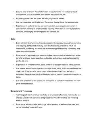 • Ensures clear and active flow of information across horizontal and vertical levels of
management, such as schedules, new policies and procedures, etc.
• Explaining proper roles and duties and assigning them as needed.
• Can communicate in both English and Vietnamese fluently should the occasion arise.
• Experienced in customer service and communication, such engaging consumers in
conversations, listening to people's needs, providing information on special promotions,
discounts, encouraging and driving sales and services, etc.
Skills
• Basic administrative functions, financial assessment, and accounting, such as journaling
and ledgering, bond yield to maturity, cash flow forecasting, and risk vs. return on
investments, scheduling, assessing and implementing proper training, supervising, and
other administrative tasks.
• Experienced in both working as a team and alone, communicating, listening, and writing
to higher and lower levels, as well as multitasking and using an analytical approach to
get the job done.
• Experienced in customer service, sales, and face to face conversations with customers.
• Can operate with minimum supervision once job duties, tasks, and/or responsibilities are
made clear. Experienced in planning and scheduling workload hours and using
technology. General understanding of logistics helps in inventory keeping and prioritizing
tasks.
• Can learn and adapt to new procedures and policies in a short amount of time and have
great attention to detail.
Computer and Technology
• Technologically savvy, and has knowledge of all Microsoft office tools, including the use
of Excel spreadsheets transitions and prerecorded PowerPoint to help aid in making
financial analysis.
• Experienced with information technology, record keeping, as well as data entries, and
can do so for long hours at 60 wpm.
 
