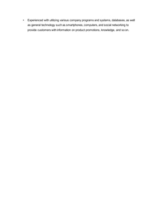 • Experienced with utilizing various company programs and systems, databases, as well
as general technology such as smartphones, computers, and social networking to
provide customers with information on product promotions, knowledge, and so on.
 