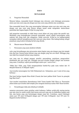BAB 4
MUNASABAH
A.

Pengertian Munasabah

Menurut bahasa, munasabah berarti hubungan atau relevansi, yaitu hubungan persesuaian
antara ayat atau surat yang satu dengan ayat atau surat yang sebelum atau sesudahnya.
Ilmu munasabah berarti ilmu yang menerangkan hubungan antara ayat atau surat yang satu
dengan ayat atau surat yang lainnya dengan tujuan untuk mengetahui alasan-alasan
penertiban dari bagian-bagian Al-Qur’an yang mulia.
Jadi pengertian munasabah itu tidak hanya sesuai dalam arti yang sejajar dan parallel saja.
Melainkan yang kontradiksipun termasuk munasabah, seperti sehabis menerangkan orang
mukmin lalu orang kafir dan sebagainya. Sebab ayat-ayat Al-Qur’an itu kadang-kadang
merupakan takhsish (pengkhususan) dari ayat-ayat yang umum. Dan kadang-kadang sebagai
penjelasan yang konkret terhadap hal-hal yang abstrak.
B.

Macam-macam Munasabah

1.

Persesuaian yang nyata (dzahirul irtibath)

yaitu yang bersambungan atau persesuaian antara bagian yang satu dengan yang lain tampak
jelas dan kuat. Karena kaitan kalimat yang satu dengan yang lain erat sekali. Sehingga yang
satu tidak bisa menjadi kalimat yang sempurna
ayat yang satu itu sebagai penguat, penafsir, penyambung, penjelasan, pengecualian/
pembatasan dari ayat yang lain. Sehingga ayat-ayat tersebut tampak sebagai satu kesatuan
yang sama. Contohnya, seperti persambungan antara ayat 1 surat al-Isra’ :
“Maha Suci Allah, yang Telah memperjalankan hamba-Nya pada suatu malam dari Al
Masjidil Haram ke Al Masjidil Aqsha”.
Ayat tersebut menerangkan Isra Nabi Muhammad saw. Selanjutnya, ayat 2 surat al-Isra yang
berbunyi :
Dan kami berikan kepada Musa Kitab (Taurat) dan kami jadikan Kitab Taurat itu petunjuk
bagi Bani Israil”.
Ayat tersebut menjelaskan diturunkannya kitab Taurat kepada Nabi Musa as. Persesuaian
antara kedua ayat tersebut ialah tampak jelas mengenai diutusnya kedua Nabi/ Rasul tersebut.
2.

Persambungan tidak jelas (khafiyyul istibadh)

samarnya persesuaian antara pertalian untuk keduanya, bahkan seolah-olah masing-masing
ayat atau surat itu sendiri-sendiri baik karena ayat-ayat yang satu itu diathofkan kepada yang
lain, atau karena yang satu bertentangan dengan yang lain. Contohnya, seperti hubungan
antara ayat 189 surat Al-Baqarah dengan ayat 190 surat Al-Baqarah. Ayat 189 surat AlBaqarah tersebut berbunyi :

10

 