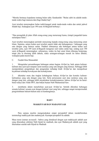 “Mereka bertanya kepadamu tentang bulan sabit. Katakanlah: "Bulan sabit itu adalah tandatanda waktu bagi manusia dan (bagi ibadat) haji”.
Ayat tersebut menerangkan bulan tsabit/tanggal untuk tanda-tanda waktu dan untuk jadwal
ibadah haji. Sedangkan ayat 190 surat Al-Baqarah berbunyi :

“Dan perangilah di jalan Allah orang-orang yang memerangi kamu, (tetapi) janganlah kamu
melampaui batas”.
Ayat tersebut menerangkan perintah menyerang kepada orang-orang yang menyerang umat
Islam. Sepintas, antara kedua ayat tersebut seperti tidak ada hubungannya / hubungan yang
satu dengan yang lainnya samar. Padahal sebenarnya ada hubungan antara kedua ayat
tersebut yaitu, ayat 189 surat al-Baqarah mengenai soal waktu untuk haji, sedang ayat 190
surat al-Baqarah menerangkan: sebenarnya, waktu itu haji umat Islam dilarang berperang,
tetapi jika ia diserang lebih dahulu, maka serangan-serangan musuh itu harus dibalas,
walaupun pada musim haji.
C.

Faedah Ilmu Munasabah

1.
Mengetahui persambungan hubungan antara bagian Al-Qur’an, baik antara kalimatkalimat atau ayat-ayat maupun surat-suratnya yang satu dengan yang lainnya. Sehingga lebih
memperdalam pengetahuan dan pengenalan terhadap kitab Al-Qur’an dan memperkuat
keyakinan terhadap kewahyuan dan kemukjizatan.
2.
diketahui mutu dan tingkat kebahagiaan bahasa Al-Qur’an dan konteks kalimatkalimatnya yang satu dengan yang lain. Serta persesuaian ayat atau suratnya yang satu
dengan yang lain, sehingga lebih meyakinkan kemukjizatannya, bahwa Al-Qur’an itu betulbetul wahyu dari Allah SWT, dan bukan buatan Nabi Muhammad Saw.
3.
membantu dalam menafsirkan ayat-ayat Al-Qur’an. Setelah diketahui hubungan
sesuatu kalimat/ sesuatu ayat dengan kalimat/ ayat yang lain, sehingga sangat mempermudah
pengistimbatan hukum-hukum atau isi kandungannya.

BAB 5
MAKKIYYAH DAN MADANIYYAH

Para sarjana muslim mengemukakan empat persepektif dalam mendefinisikan
terminologi makkiyyah dan madaniyyah. Keempat perspektif itu adalah:
Masa turun (zaman an-nuzul) : bahwa yang dimaksud dengan ayat makkiyyah adalah ayat
yang diturunkan sebelum Nabi hijrah ke madinah, dan ayat Madaniyyah adalah ayat yang
diturunkan setelah nabi Hijrah ke Madinah

11

 