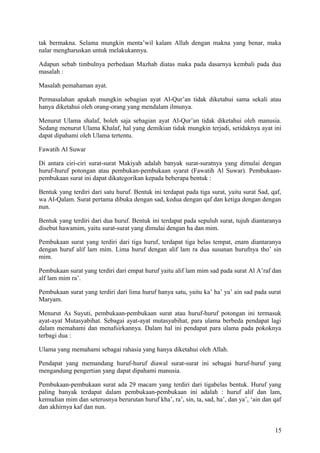 tak bermakna. Selama mungkin menta’wil kalam Allah dengan makna yang benar, maka
nalar mengharuskan untuk melakukannya.
Adapun sebab timbulnya perbedaan Mazhab diatas maka pada dasarnya kembali pada dua
masalah :
Masalah pemahaman ayat.
Permasalahan apakah mungkin sebagian ayat Al-Qur’an tidak diketahui sama sekali atau
hanya diketahui oleh orang-orang yang mendalam ilmunya.
Menurut Ulama shalaf, boleh saja sebagian ayat Al-Qur’an tidak diketahui oleh manusia.
Sedang menurut Ulama Khalaf, hal yang demikian tidak mungkin terjadi, setidaknya ayat ini
dapat dipahami oleh Ulama tertentu.
Fawatih Al Suwar
Di antara ciri-ciri surat-surat Makiyah adalah banyak surat-suratnya yang dimulai dengan
huruf-huruf potongan atau pembukan-pembukaan syarat (Fawatih Al Suwar). Pembukaanpembukaan surat ini dapat dikategorikan kepada beberapa bentuk :
Bentuk yang terdiri dari satu huruf. Bentuk ini terdapat pada tiga surat, yaitu surat Sad, qaf,
wa Al-Qalam. Surat pertama dibuka dengan sad, kedua dengan qaf dan ketiga dengan dengan
nun.
Bentuk yang terdiri dari dua huruf. Bentuk ini terdapat pada sepuluh surat, tujuh diantaranya
disebut hawamim, yaitu surat-surat yang dimulai dengan ha dan mim.
Pembukaan surat yang terdiri dari tiga huruf, terdapat tiga belas tempat, enam diantaranya
dengan huruf alif lam mim. Lima huruf dengan alif lam ra dua susunan hurufnya tho’ sin
mim.
Pembukaan surat yang terdiri dari empat huruf yaitu alif lam mim sad pada surat Al A’raf dan
alf lam mim ra’.
Pembukaan surat yang terdiri dari lima huruf hanya satu, yaitu ka’ ha’ ya’ ain sad pada surat
Maryam.
Menurut As Suyuti, pembukaan-pembukaan surat atau huruf-huruf potongan ini termasuk
ayat-ayat Mutasyabihat. Sebagai ayat-ayat mutasyabihat, para ulama berbeda pendapat lagi
dalam memahami dan menafsirkannya. Dalam hal ini pendapat para ulama pada pokoknya
terbagi dua :
Ulama yang memahami sebagai rahasia yang hanya diketahui oleh Allah.
Pendapat yang memandang huruf-huruf diawal surat-surat ini sebagai huruf-huruf yang
mengandung pengertian yang dapat dipahami manusia.
Pembukaan-pembukaan surat ada 29 macam yang terdiri dari tigabelas bentuk. Huruf yang
paling banyak terdapat dalam pembukaan-pembukaan ini adalah : huruf alif dan lam,
kemudian mim dan seterusnya berurutan huruf kha’, ra’, sin, ta, sad, ha’, dan ya’, ‘ain dan qaf
dan akhirnya kaf dan nun.

15

 