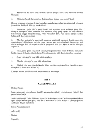 2.
Muwafaqoh bi ahad rosm utsmani (sesuai dengan salah satu penulisan mushaf
Utsmani)
3.

Shihhatus Sanad (bersandarkan dari sanad atau riwayat yang shohih/ kuat)

Dengan ketentuan-ketentuan di atas, kemudian para ulama membagi qiro'at menjadi beberapa
jenis dilihat dari layak tidaknya untuk diikuti :
1.
Mutawatir ; yaitu qiro’at yang dinukil oleh sejumlah besar periwayat yang tidak
mungkin bersepakat untuk berdusta, dari sejumlah orang yang seperti itu dan sanadnya
bersambung hingga penghabisannya, yakni Rasulullah Saw. Juga sesuai dengan kaidah
bahasa arab dan rasam Ustmani
2.
Masyhur, yaitu qiro’at yang sahih sanadnya tetapi tidak mencapai derajat mutawatir,
sesuai dengan kaidah bahasa arab dan rasam Ustmani serta terkenal pula dikalangan para ahli
qiro’at sehingga tidak dikategorikan qiro’at yang salah atau syaz. Qiro’at macam ini dapat
digunakan.
3.
Ahad, yaitu qiraat yang sahih sanadnya tetapi menyalahi rasam Ustmani, menyalahi
kaidah bahasa Arab, atau tidak terkenal. Qiro’at macam ini tidak dapat diamalkan bacaanya.
4.

Syaz, yaitu qiro’at yang tidak sahih sanadnya.

5.

Ma'udu, yaitu qiro’at yang tidak ada asalnya.

6.
Mudraj, yaitu yang ditambahkan ke dalam qiro’at sebagai penafsiran (penafsiran yang
disisipkan ke dalam ayat Al-Qur’an)
Keempat macam terakhir ini tidak boleh diamalkan bacaannya.

BAB 8
NASIKH-MANSUKH
Definisi Naskh:
Secara etimologi: penghilangan (izalah), penggantian (tabdil) penghubungan (tahwil) dan
pemindahan (naql).
Secara terminologi: “raf’u Al-hum Al-syar’I bi Al-khithab Al-syar’i” ( menghapuskan hokum
syara dengan khitab syara pula) atau “raf’u Alhukm bil Al-dalil Al-syar’i” ( menghapuskan
dalil syara dengan syara lain).
Rukun Naskh ada empat
Adat naskh
Nasikh
Mansukh

17

 